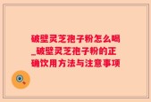 破壁灵芝孢子粉怎么喝_破壁灵芝孢子粉的正确饮用方法与注意事项