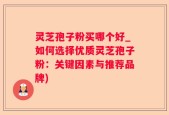 灵芝孢子粉买哪个好_如何选择优质灵芝孢子粉：关键因素与推荐品牌)