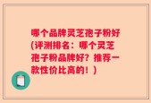 哪个品牌灵芝孢子粉好(评测排名：哪个灵芝孢子粉品牌好？推荐一款性价比高的！)