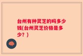 台州有种灵芝的吗多少钱(台州灵芝价格是多少？)