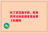 吃了灵芝孢子粉，你竟然可以快乐地享受白萝卜的美味