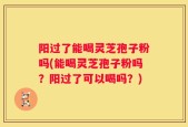 阳过了能喝灵芝孢子粉吗(能喝灵芝孢子粉吗？阳过了可以喝吗？)