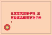 三芝堂灵芝孢子粉_三芝堂高品质灵芝孢子粉：
