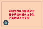 吉林省白山市富硒灵芝孢子粉吉林省白山市出产富硒灵芝孢子粉)