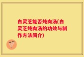 白灵芝能否炖肉汤(白灵芝炖肉汤的功效与制作方法简介)