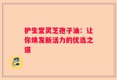 护生堂灵芝孢子油：让你焕发新活力的优选之道