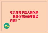 吃灵芝孢子后大便发黑，是身体在还是哪里出问题？”