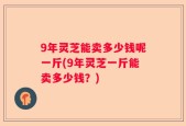 9年灵芝能卖多少钱呢一斤(9年灵芝一斤能卖多少钱？)