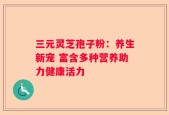 三元灵芝孢子粉：养生新宠 富含多种营养助力健康活力