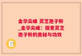 金华尖峰 灵芝孢子粉_金华尖峰：探索灵芝孢子粉的奥秘与功效