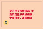 灵芝孢子粉供货商_优质灵芝孢子粉供应商：专业供货，品质保证