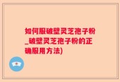 如何服破壁灵芝孢子粉_破壁灵芝孢子粉的正确服用方法)