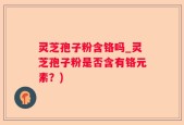 灵芝孢子粉含铬吗_灵芝孢子粉是否含有铬元素？)