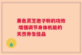 黑色灵芝孢子粉的功效 增强调节身体机能的天然养生佳品