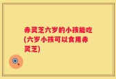 赤灵芝六岁的小孩能吃(六岁小孩可以食用赤灵芝)