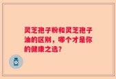 灵芝孢子粉和灵芝孢子油的区别，哪个才是你的健康之选？