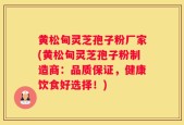 黄松甸灵芝孢子粉厂家(黄松甸灵芝孢子粉制造商：品质保证，健康饮食好选择！)