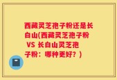 西藏灵芝孢子粉还是长白山(西藏灵芝孢子粉 VS 长白山灵芝孢子粉：哪种更好？)