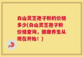白山灵芝孢子粉的价格多少(白山灵芝孢子粉价格查询，健康养生从现在开始！)