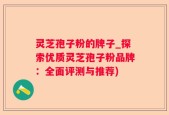 灵芝孢子粉的牌子_探索优质灵芝孢子粉品牌：全面评测与推荐)