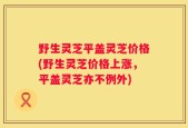 野生灵芝平盖灵芝价格(野生灵芝价格上涨，平盖灵芝亦不例外)