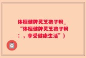 体桓健牌灵芝孢子粉_“体桓健牌灵芝孢子粉：，享受健康生活”)