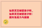 仙草灵芝破壁孢子粉_仙草灵芝破壁孢子粉：提升免疫力与健康