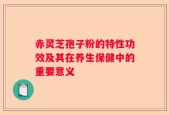 赤灵芝孢子粉的特性功效及其在养生保健中的重要意义