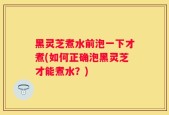 黑灵芝煮水前泡一下才煮(如何正确泡黑灵芝才能煮水？)