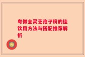 粤微全灵芝孢子粉的佳饮用方法与搭配推荐解析