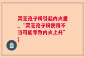 灵芝孢子粉引起内火重_“灵芝孢子粉使用不当可能导致内火上升”)