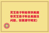 灵芝孢子粉能带到美国带灵芝孢子粉去美国没问题，但需遵守规定)