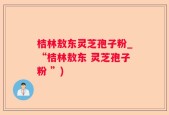 桔林敖东灵芝孢子粉_“桔林敖东 灵芝孢子粉 ”)