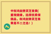 中和鸿业牌灵芝姜黄(重视健康，选择优质保健品，和鸿业牌灵芝姜黄是不二之选！)