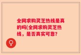 全网求购灵芝热线是真的吗(全网求购灵芝热线，是否真实可靠？