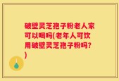 破壁灵芝孢子粉老人家可以喝吗(老年人可饮用破壁灵芝孢子粉吗？)