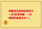 种植灵芝收购价格多少一斤(灵芝种植：一斤收购价格是多少？)