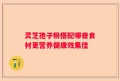 灵芝孢子粉搭配哪些食材更营养健康效果佳