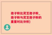孢子粉比灵芝孢子粉_孢子粉与灵芝孢子粉的重量对比分析)
