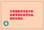 方世破壁灵芝孢子粉：未被发现的自然珍品，揭开长寿的