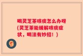 喝灵芝茶咳痰怎么办呀(灵芝茶能缓解咳痰症状，喝法有妙招！)