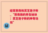 经常熬夜和灵芝孢子粉_“熬夜族的养生秘诀：灵芝孢子粉的神奇功效”