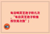 每日喝灵芝孢子粉几次_“每日灵芝孢子粉推荐饮用次数”)