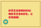 野灵芝泡茶喝的好处(喝野灵芝茶的好处，让你更健康)