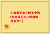 礼盒灵芝孢子粉多少钱(礼盒灵芝孢子粉价格是多少？)
