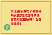 灵芝孢子油吃了会便秘吗女性(吃灵芝孢子油容易引起便秘吗？女性需注意)