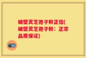 破壁灵芝孢子粉正信(破壁灵芝孢子粉：正宗品质保证)