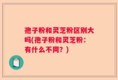 孢子粉和灵芝粉区别大吗(孢子粉和灵芝粉：有什么不同？)