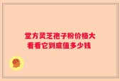 堂方灵芝孢子粉价格大 看看它到底值多少钱