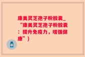 康美灵芝孢子粉胶囊_“康美灵芝孢子粉胶囊：提升免疫力，增强健康”)